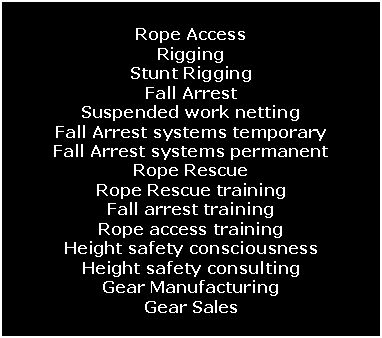 Text Box: Rope AccessRiggingStunt RiggingFall ArrestSuspended work nettingFall Arrest systems temporaryFall Arrest systems permanentRope RescueRope Rescue trainingFall arrest trainingRope access trainingHeight safety consciousnessHeight safety consultingGear ManufacturingGear Sales